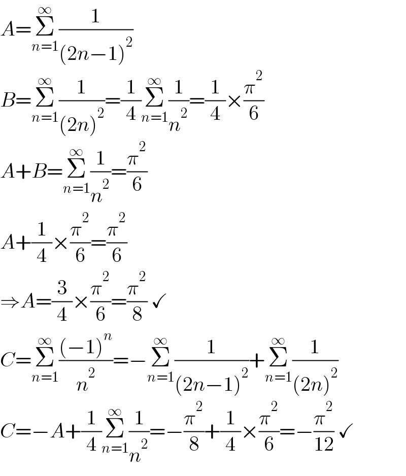 A=Σ_(n=1) ^∞ (1/((2n−1)^2 ))  B=Σ_(n=1) ^∞ (1/((2n)^2 ))=(1/4)Σ_(n=1) ^∞ (1/n^2 )=(1/4)×(π^2 /6)  A+B=Σ_(n=1) ^∞ (1/n^2 )=(π^2 /6)  A+(1/4)×(π^2 /6)=(π^2 /6)  ⇒A=(3/4)×(π^2 /6)=(π^2 /8) ✓  C=Σ_(n=1) ^∞ (((−1)^n )/n^2 )=−Σ_(n=1) ^∞ (1/((2n−1)^2 ))+Σ_(n=1) ^∞ (1/((2n)^2 ))  C=−A+(1/4)Σ_(n=1) ^∞ (1/n^2 )=−(π^2 /8)+(1/4)×(π^2 /6)=−(π^2 /(12)) ✓  