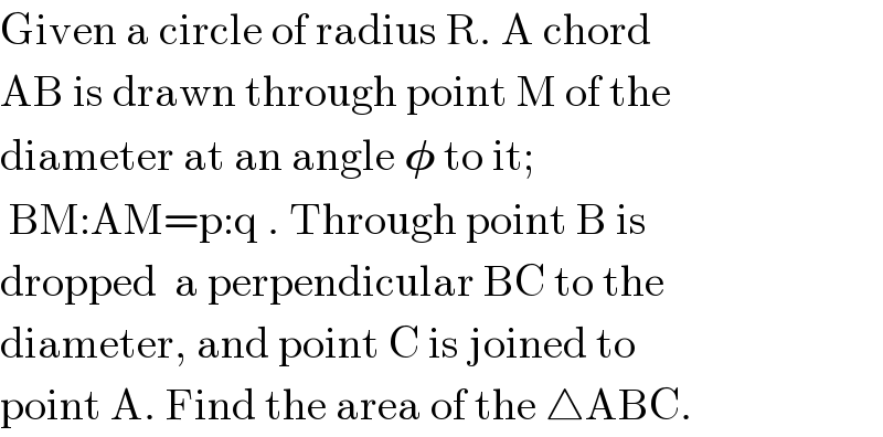 Given a circle of radius R. A chord  AB is drawn through point M of the  diameter at an angle 𝛗 to it;   BM:AM=p:q . Through point B is  dropped  a perpendicular BC to the  diameter, and point C is joined to  point A. Find the area of the △ABC.  