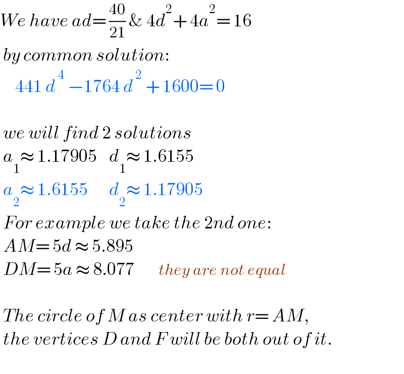 We have ad= ((40)/(21)) & 4d^2 + 4a^2 = 16   by common solution:       441 d^( 4)  −1764 d^( 2)  + 1600= 0     we will find 2 solutions   a_1 ≈ 1.17905    d_1 ≈ 1.6155   a_2 ≈ 1.6155       d_2 ≈ 1.17905   For example we take the 2nd one:   AM= 5d ≈ 5.895   DM= 5a ≈ 8.077        they are not equal     The circle of M as center with r= AM,   the vertices D and F will be both out of it.    