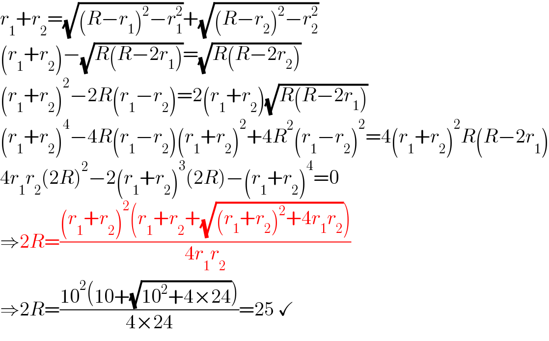 r_1 +r_2 =(√((R−r_1 )^2 −r_1 ^2 ))+(√((R−r_2 )^2 −r_2 ^2 ))  (r_1 +r_2 )−(√(R(R−2r_1 )))=(√(R(R−2r_2 )))  (r_1 +r_2 )^2 −2R(r_1 −r_2 )=2(r_1 +r_2 )(√(R(R−2r_1 )))  (r_1 +r_2 )^4 −4R(r_1 −r_2 )(r_1 +r_2 )^2 +4R^2 (r_1 −r_2 )^2 =4(r_1 +r_2 )^2 R(R−2r_1 )  4r_1 r_2 (2R)^2 −2(r_1 +r_2 )^3 (2R)−(r_1 +r_2 )^4 =0  ⇒2R=(((r_1 +r_2 )^2 (r_1 +r_2 +(√((r_1 +r_2 )^2 +4r_1 r_2 ))))/(4r_1 r_2 ))  ⇒2R=((10^2 (10+(√(10^2 +4×24))))/(4×24))=25 ✓  