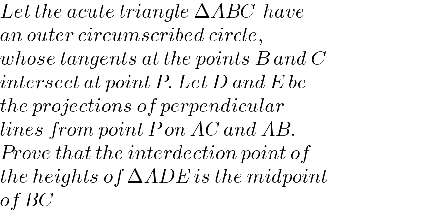 Let the acute triangle ΔABC  have  an outer circumscribed circle,  whose tangents at the points B and C  intersect at point P. Let D and E be  the projections of perpendicular  lines from point P on AC and AB.  Prove that the interdection point of  the heights of ΔADE is the midpoint  of BC  