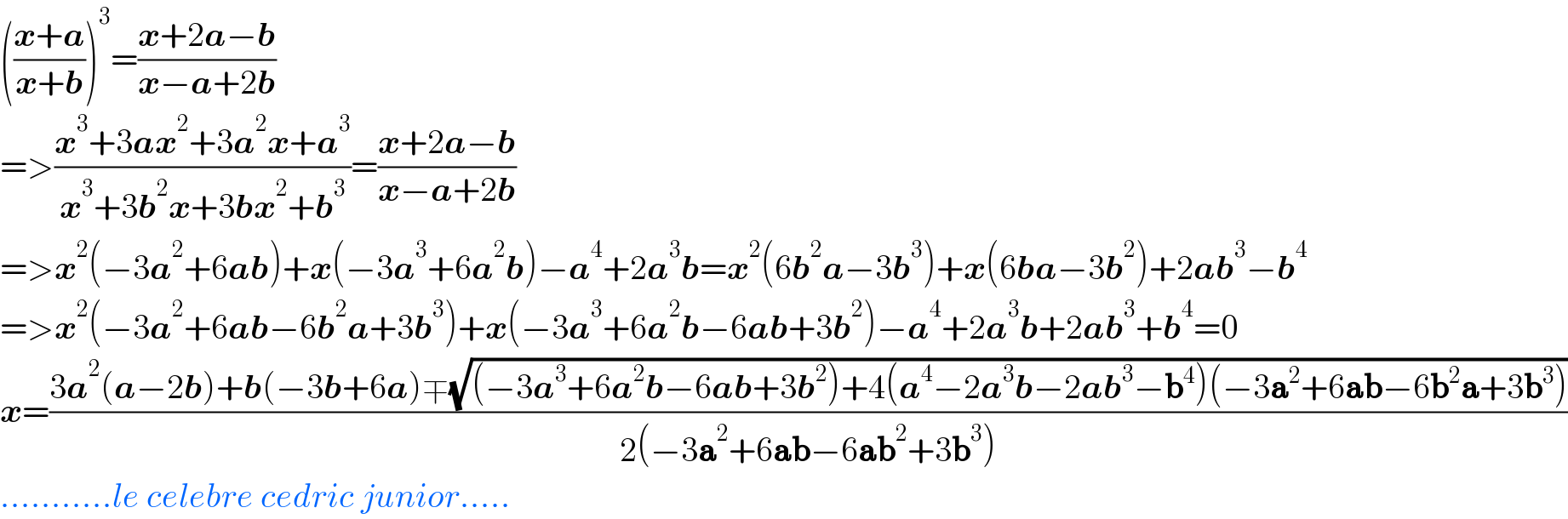 (((x+a)/(x+b)))^3 =((x+2a−b)/(x−a+2b))  =>((x^3 +3ax^2 +3a^2 x+a^3 )/(x^3 +3b^2 x+3bx^2 +b^3 ))=((x+2a−b)/(x−a+2b))  =>x^2 (−3a^2 +6ab)+x(−3a^3 +6a^2 b)−a^4 +2a^3 b=x^2 (6b^2 a−3b^3 )+x(6ba−3b^2 )+2ab^3 −b^4   =>x^2 (−3a^2 +6ab−6b^2 a+3b^3 )+x(−3a^3 +6a^2 b−6ab+3b^2 )−a^4 +2a^3 b+2ab^3 +b^4 =0  x=((3a^2 (a−2b)+b(−3b+6a)∓(√((−3a^3 +6a^2 b−6ab+3b^2 )+4(a^4 −2a^3 b−2ab^3 −b^4 )(−3a^2 +6ab−6b^2 a+3b^3 ))))/(2(−3a^2 +6ab−6ab^2 +3b^3 )))  ...........le celebre cedric junior.....  