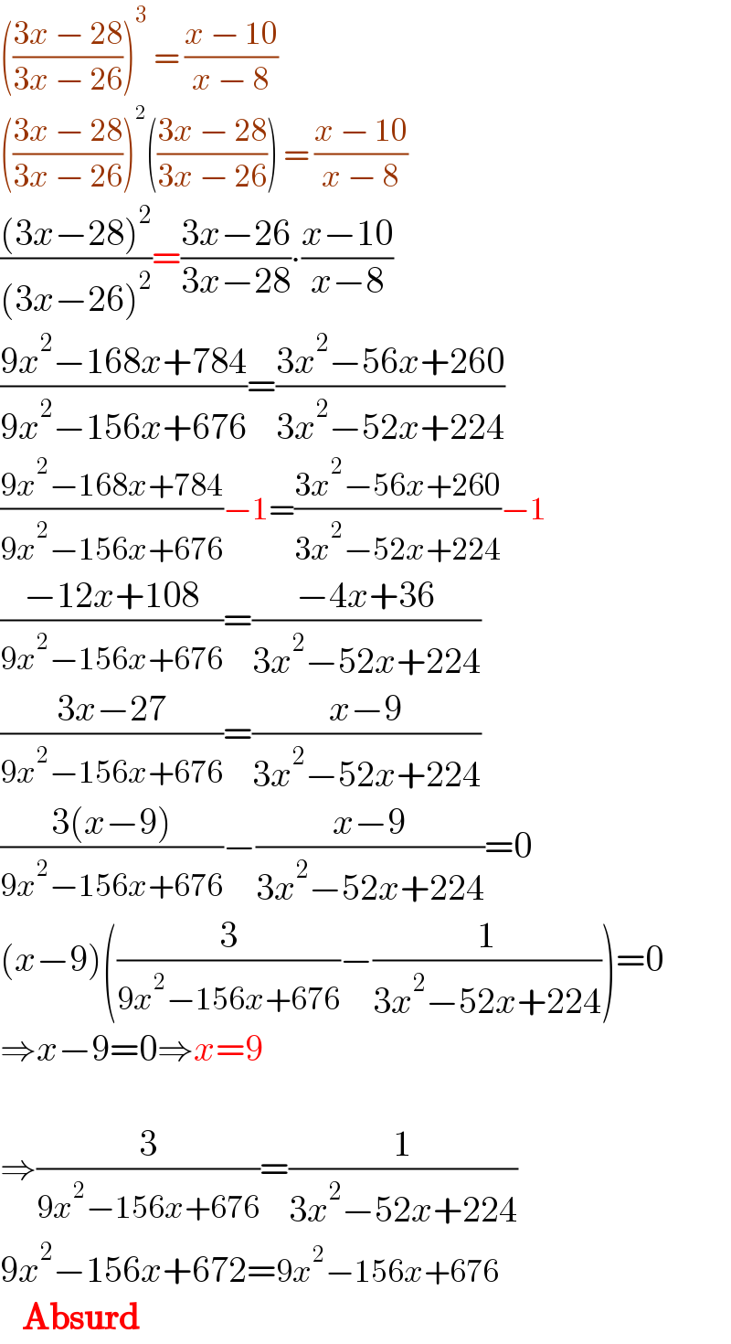 (((3x − 28)/(3x − 26)))^3  = ((x − 10)/(x − 8))  (((3x − 28)/(3x − 26)))^2 (((3x − 28)/(3x − 26))) = ((x − 10)/(x − 8))  (((3x−28)^2 )/((3x−26)^2 ))=((3x−26)/(3x−28))∙((x−10)/(x−8))  ((9x^2 −168x+784)/(9x^2 −156x+676))=((3x^2 −56x+260)/(3x^2 −52x+224))  ((9x^2 −168x+784)/(9x^2 −156x+676))−1=((3x^2 −56x+260)/(3x^2 −52x+224))−1  ((−12x+108)/(9x^2 −156x+676))=((−4x+36)/(3x^2 −52x+224))  ((3x−27)/(9x^2 −156x+676))=((x−9)/(3x^2 −52x+224))  ((3(x−9))/(9x^2 −156x+676))−((x−9)/(3x^2 −52x+224))=0  (x−9)((3/(9x^2 −156x+676))−(1/(3x^2 −52x+224)))=0  ⇒x−9=0⇒x=9    ⇒(3/(9x^2 −156x+676))=(1/(3x^2 −52x+224))  9x^2 −156x+672=9x^2 −156x+676     Absurd  