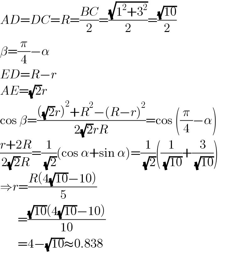 AD=DC=R=((BC)/2)=((√(1^2 +3^2 ))/2)=((√(10))/2)  β=(π/4)−α  ED=R−r  AE=(√2)r  cos β=((((√2)r)^2 +R^2 −(R−r)^2 )/(2(√2)rR))=cos ((π/4)−α)  ((r+2R)/(2(√2)R))=(1/( (√2)))(cos α+sin α)=(1/( (√2)))((1/( (√(10))))+(3/( (√(10)))))  ⇒r=((R(4(√(10))−10))/( 5))         =(((√(10))(4(√(10))−10))/(10))         =4−(√(10))≈0.838  