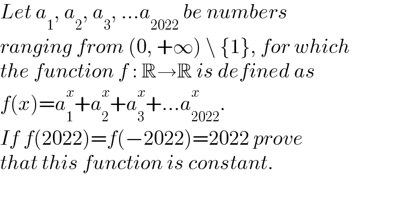 Let a_1 , a_2 , a_3 , ...a_(2022)  be numbers  ranging from (0, +∞) \ {1}, for which  the function f : R→R is defined as  f(x)=a_1 ^x +a_2 ^x +a_3 ^x +...a_(2022) ^x .  If f(2022)=f(−2022)=2022 prove  that this function is constant.  