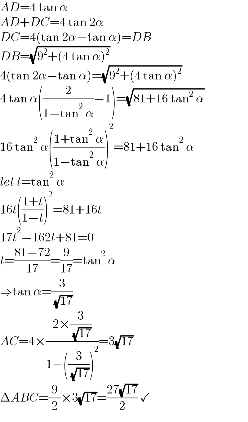 AD=4 tan α  AD+DC=4 tan 2α  DC=4(tan 2α−tan α)=DB  DB=(√(9^2 +(4 tan α)^2 ))  4(tan 2α−tan α)=(√(9^2 +(4 tan α)^2 ))  4 tan α((2/(1−tan^2  α))−1)=(√(81+16 tan^2  α))  16 tan^2  α(((1+tan^2  α)/(1−tan^2  α)))^2 =81+16 tan^2  α  let t=tan^2  α  16t(((1+t)/(1−t)))^2 =81+16t  17t^2 −162t+81=0  t=((81−72)/(17))=(9/(17))=tan^2  α  ⇒tan α=(3/( (√(17))))  AC=4×((2×(3/( (√(17)))))/(1−((3/( (√(17)))))^2 ))=3(√(17))  ΔABC=(9/2)×3(√(17))=((27(√(17)))/2) ✓  