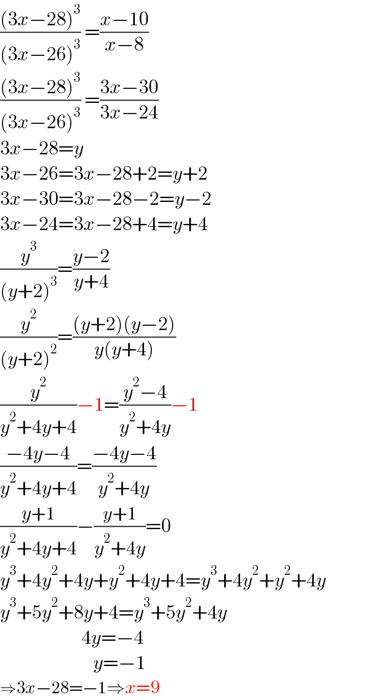 (((3x−28)^3 )/((3x−26)^3 )) =((x−10)/(x−8))  (((3x−28)^3 )/((3x−26)^3 )) =((3x−30)/(3x−24))  3x−28=y  3x−26=3x−28+2=y+2  3x−30=3x−28−2=y−2  3x−24=3x−28+4=y+4  (y^3 /((y+2)^3 ))=((y−2)/(y+4))  (y^2 /((y+2)^2 ))=(((y+2)(y−2))/(y(y+4)))  (y^2 /(y^2 +4y+4))−1=((y^2 −4)/(y^2 +4y))−1  ((−4y−4)/(y^2 +4y+4))=((−4y−4)/(y^2 +4y))  ((y+1)/(y^2 +4y+4))−((y+1)/(y^2 +4y))=0  y^3 +4y^2 +4y+y^2 +4y+4=y^3 +4y^2 +y^2 +4y  y^3 +5y^2 +8y+4=y^3 +5y^2 +4y                       4y=−4                          y=−1  ⇒3x−28=−1⇒x=9  