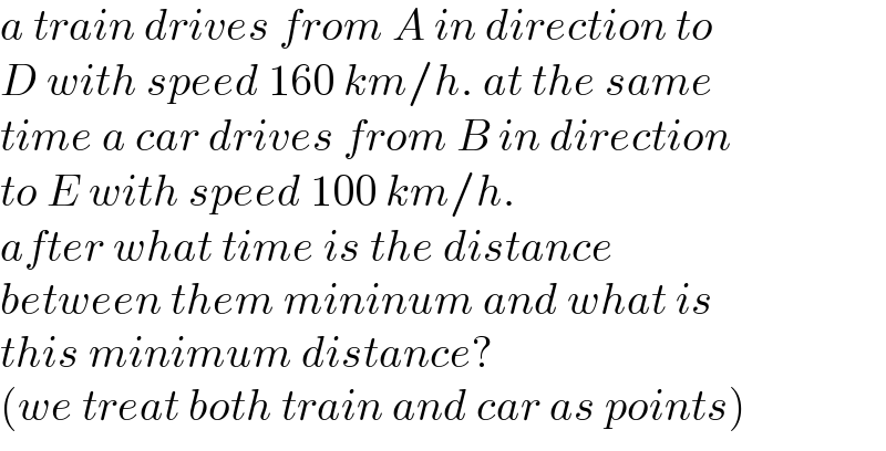 a train drives from A in direction to  D with speed 160 km/h. at the same  time a car drives from B in direction  to E with speed 100 km/h.  after what time is the distance   between them mininum and what is  this minimum distance?  (we treat both train and car as points)  