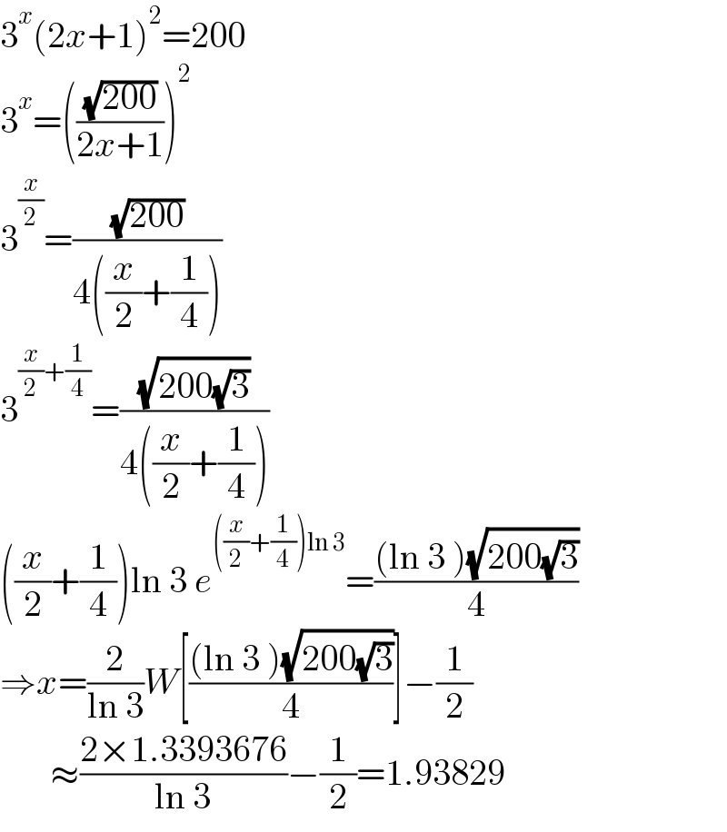 3^x (2x+1)^2 =200  3^x =(((√(200))/(2x+1)))^2   3^(x/2) =((√(200))/(4((x/2)+(1/4))))  3^((x/2)+(1/4)) =((√(200(√3)))/(4((x/2)+(1/4))))  ((x/2)+(1/4))ln 3 e^(((x/2)+(1/4))ln 3) =(((ln 3 )(√(200(√3))))/4)  ⇒x=(2/(ln 3))W[(((ln 3 )(√(200(√3))))/4)]−(1/2)         ≈((2×1.3393676)/(ln 3))−(1/2)=1.93829  