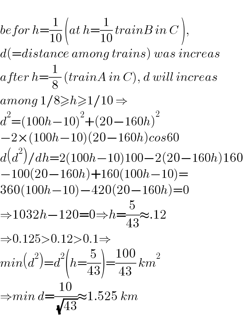   befor h=(1/(10)) (at h=(1/(10)) trainB in C ),  d(=distance among trains) was increas   after h=(1/8) (trainA in C), d will increas   among 1/8≥h≥1/10 ⇒  d^2 =(100h−10)^2 +(20−160h)^2   −2×(100h−10)(20−160h)cos60  d(d^2 )/dh=2(100h−10)100−2(20−160h)160  −100(20−160h)+160(100h−10)=  360(100h−10)−420(20−160h)=0  ⇒1032h−120=0⇒h=(5/(43))≈.12  ⇒0.125>0.12>0.1⇒  min(d^2 )=d^2 (h=(5/(43)))=((100)/(43)) km^2   ⇒min d=((10)/( (√(43))))≈1.525 km  