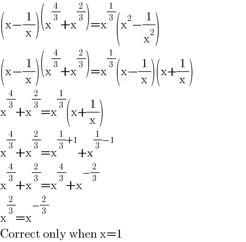 (x−(1/x))(x^(4/3) +x^(2/3) )=x^(1/3) (x^2 −(1/x^2 ))  (x−(1/x))(x^(4/3) +x^(2/3) )=x^(1/3) (x−(1/x))(x+(1/x))  x^(4/3) +x^(2/3) =x^(1/3) (x+(1/x))  x^(4/3) +x^(2/3) =x^((1/3)+1) +x^((1/3)−1)   x^(4/3) +x^(2/3) =x^(4/3) +x^(−(2/3))   x^(2/3) =x^(−(2/3))   Correct only when x=1  