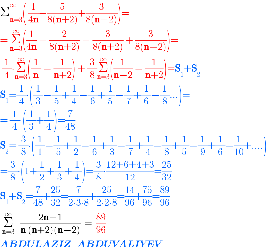 Σ_(n=3) ^∞ ( (1/(4n))−(5/(8(n+2)))+(3/(8(n−2))))=  = Σ_(n=3) ^∞ ((1/(4n)) − (2/(8(n+2))) − (3/(8(n+2))) + (3/(8(n−2))))=   (1/4)∙Σ_(n=3) ^∞ ((1/n) − (1/(n+2))) + (3/8)Σ_(n=3) ^∞ ((1/(n−2)) − (1/(n+2)))=S_1 +S_2   S_1 =(1/4)∙((1/3)−(1/5)+(1/4)−(1/6)+(1/5)−(1/7)+(1/6)−(1/8)...)=  = (1/4)∙((1/3)+(1/4))=(7/(48))  S_2 = (3/8)∙((1/1)−(1/5)+(1/2)−(1/6)+(1/3)−(1/7)+(1/4)−(1/8)+(1/5)−(1/9)+(1/6)−(1/(10))+....)  =(3/8)∙(1+(1/2)+(1/3)+(1/4))=(3/8)∙((12+6+4+3)/(12))=((25)/(32))  S_1 +S_2 =(7/(48))+((25)/(32))=(7/(2∙3∙8))+((25)/(2∙2∙8))=((14)/(96))+((75)/(96))=((89)/(96))   Σ_(n=3) ^∞    ((2n−1)/(n (n+2)(n−2)))  =  ((89)/(96))  ABDULAZIZ   ABDUVALIYEV  