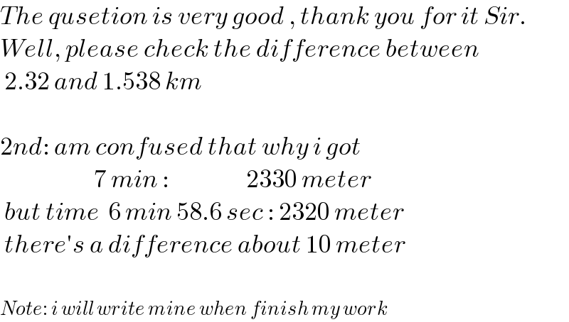The qusetion is very good , thank you for it Sir.  Well, please check the difference between   2.32 and 1.538 km    2nd: am confused that why i got                        7 min :                  2330 meter   but time  6 min 58.6 sec : 2320 meter   there′s a difference about 10 meter    Note: i will write mine when finish my work  