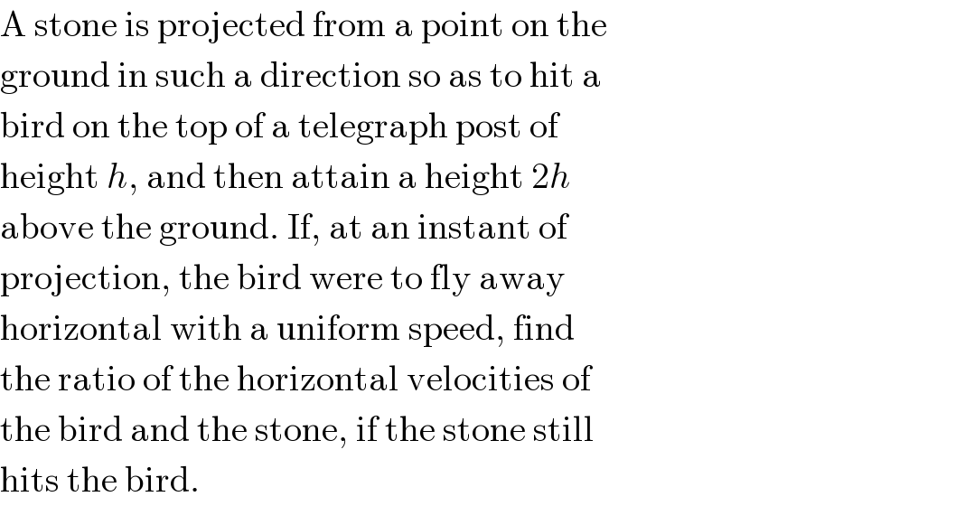 A stone is projected from a point on the  ground in such a direction so as to hit a  bird on the top of a telegraph post of  height h, and then attain a height 2h  above the ground. If, at an instant of  projection, the bird were to fly away  horizontal with a uniform speed, find  the ratio of the horizontal velocities of  the bird and the stone, if the stone still  hits the bird.  