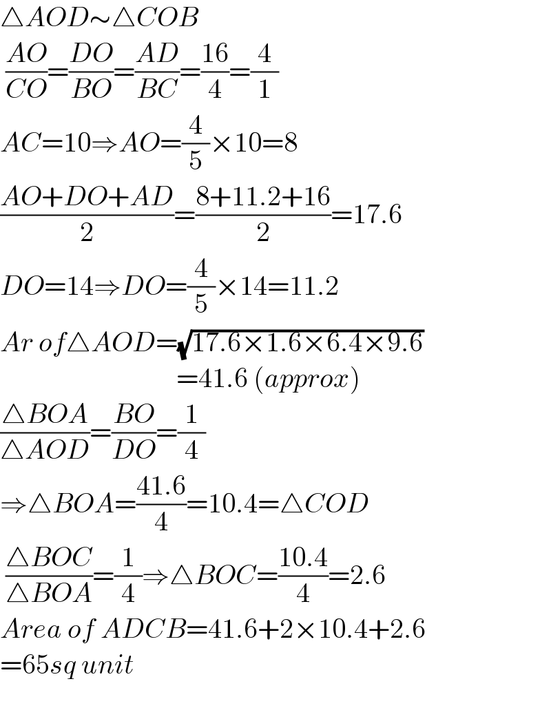 △AOD∼△COB   ((AO)/(CO))=((DO)/(BO))=((AD)/(BC))=((16)/4)=(4/1)  AC=10⇒AO=(4/5)×10=8  ((AO+DO+AD)/2)=((8+11.2+16)/2)=17.6  DO=14⇒DO=(4/5)×14=11.2  Ar of△AOD=(√(17.6×1.6×6.4×9.6))                                  =41.6 (approx)  ((△BOA)/(△AOD))=((BO)/(DO))=(1/4)  ⇒△BOA=((41.6)/4)=10.4=△COD   ((△BOC)/(△BOA))=(1/4)⇒△BOC=((10.4)/4)=2.6  Area of ADCB=41.6+2×10.4+2.6  =65sq unit    