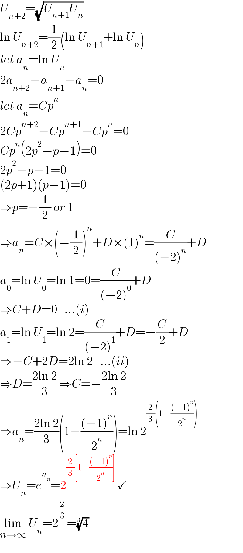 U_(n+2) =(√(U_(n+1) U_n ))  ln U_(n+2) =(1/2)(ln U_(n+1) +ln U_n )  let a_n =ln U_n   2a_(n+2) −a_(n+1) −a_n =0  let a_n =Cp^n   2Cp^(n+2) −Cp^(n+1) −Cp^n =0  Cp^n (2p^2 −p−1)=0  2p^2 −p−1=0  (2p+1)(p−1)=0  ⇒p=−(1/2) or 1  ⇒a_n =C×(−(1/2))^n +D×(1)^n =(C/((−2)^n ))+D  a_0 =ln U_0 =ln 1=0=(C/((−2)^0 ))+D  ⇒C+D=0   ...(i)  a_1 =ln U_1 =ln 2=(C/((−2)^1 ))+D=−(C/2)+D  ⇒−C+2D=2ln 2   ...(ii)  ⇒D=((2ln 2)/3) ⇒C=−((2ln 2)/3)  ⇒a_n =((2ln 2)/3)(1−(((−1)^n )/2^n ))=ln 2^((2/3)(1−(((−1)^n )/2^n )))   ⇒U_n =e^a_n  =2^((2/3)[1−(((−1)^n )/2^n )])  ✓  lim_(n→∞)  U_n =2^(2/3) =(4)^(1/3)   