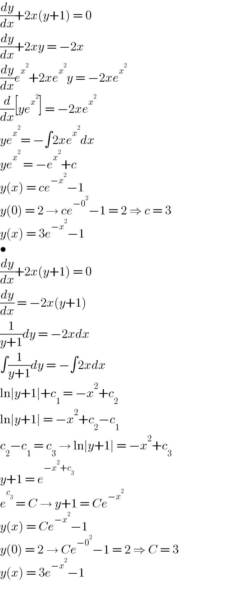 (dy/dx)+2x(y+1) = 0  (dy/dx)+2xy = −2x  (dy/dx)e^x^2  +2xe^x^2  y = −2xe^x^2    (d/dx)[ye^x^2  ] = −2xe^x^2    ye^x^2  = −∫2xe^x^2  dx  ye^x^2   = −e^x^2  +c  y(x) = ce^(−x^2 ) −1  y(0) = 2 → ce^(−0^2 ) −1 = 2 ⇒ c = 3  y(x) = 3e^(−x^2 ) −1  •  (dy/dx)+2x(y+1) = 0  (dy/dx) = −2x(y+1)  (1/(y+1))dy = −2xdx  ∫(1/(y+1))dy = −∫2xdx  ln∣y+1∣+c_1  = −x^2 +c_2   ln∣y+1∣ = −x^2 +c_2 −c_1   c_2 −c_1  = c_3  → ln∣y+1∣ = −x^2 +c_3   y+1 = e^(−x^2 +c_3 )   e^c_3   = C → y+1 = Ce^(−x^2 )   y(x) = Ce^(−x^2 ) −1  y(0) = 2 → Ce^(−0^2 ) −1 = 2 ⇒ C = 3  y(x) = 3e^(−x^2 ) −1  