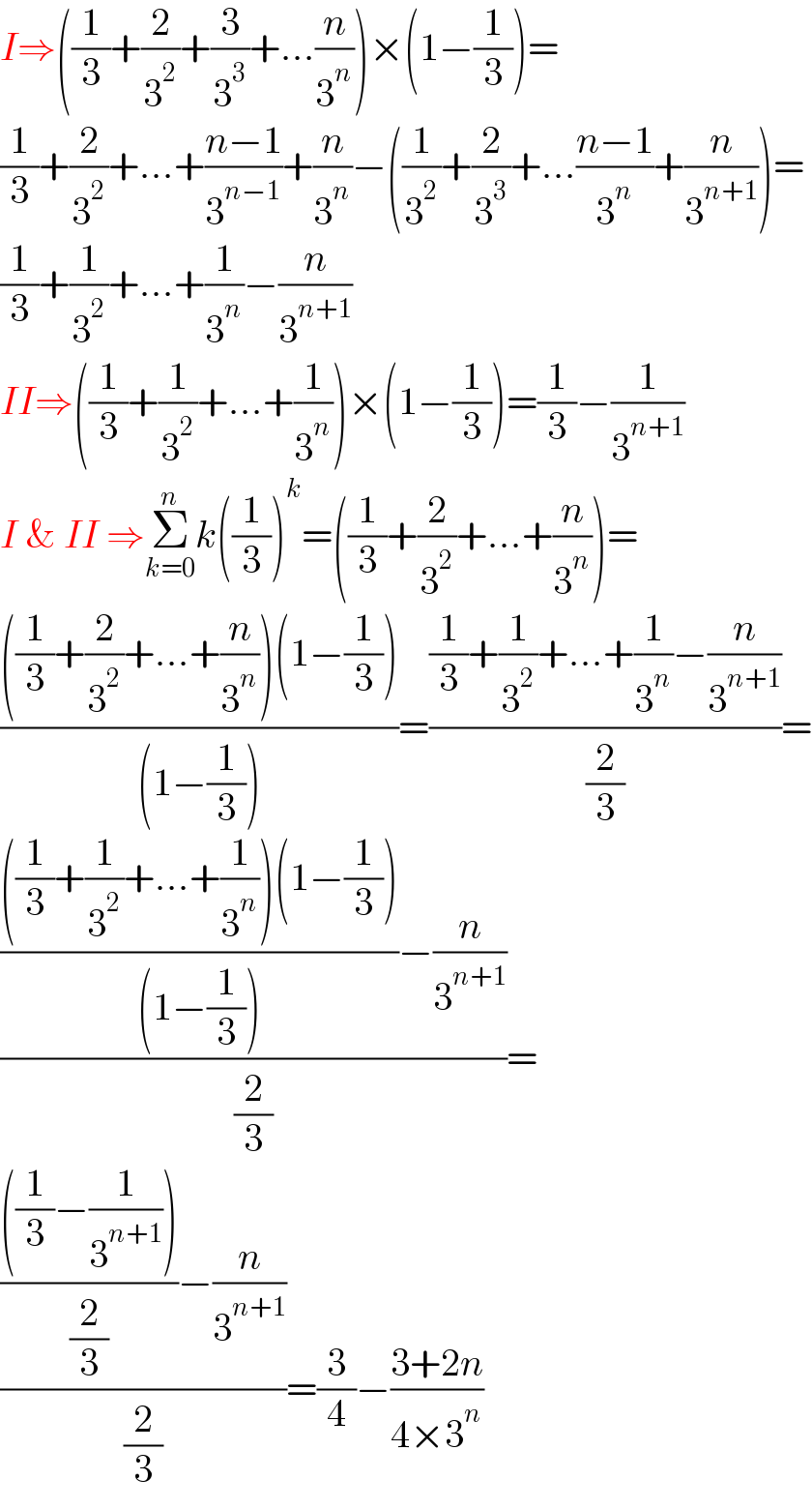 I⇒((1/3)+(2/3^2 )+(3/3^3 )+...(n/3^n ))×(1−(1/3))=  (1/3)+(2/3^2 )+...+((n−1)/3^(n−1) )+(n/3^n )−((1/3^2 )+(2/3^3 )+...((n−1)/3^n )+(n/3^(n+1) ))=  (1/3)+(1/3^2 )+...+(1/3^n )−(n/3^(n+1) )  II⇒((1/3)+(1/3^2 )+...+(1/3^n ))×(1−(1/3))=(1/3)−(1/3^(n+1) )  I & II ⇒Σ_(k=0) ^n k((1/3))^k =((1/3)+(2/3^2 )+...+(n/3^n ))=  ((((1/3)+(2/3^2 )+...+(n/3^n ))(1−(1/3)))/((1−(1/3))))=(((1/3)+(1/3^2 )+...+(1/3^n )−(n/3^(n+1) ))/(2/3))=  ((((((1/3)+(1/3^2 )+...+(1/3^n ))(1−(1/3)))/((1−(1/3))))−(n/3^(n+1) ))/(2/3))=  ((((((1/3)−(1/3^(n+1) )))/(2/3))−(n/3^(n+1) ))/(2/3))=(3/4)−((3+2n)/(4×3^n ))  