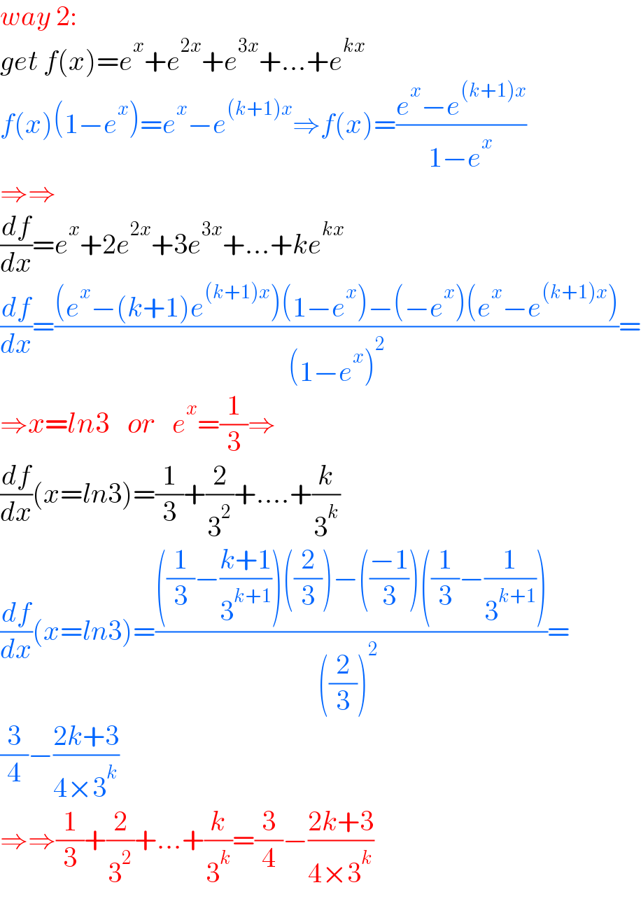 way 2:  get f(x)=e^x +e^(2x) +e^(3x) +...+e^(kx)   f(x)(1−e^x )=e^x −e^((k+1)x) ⇒f(x)=((e^x −e^((k+1)x) )/(1−e^x ))  ⇒⇒  (df/dx)=e^x +2e^(2x) +3e^(3x) +...+ke^(kx)   (df/dx)=(((e^x −(k+1)e^((k+1)x) )(1−e^x )−(−e^x )(e^x −e^((k+1)x) ))/((1−e^x )^2 ))=  ⇒x=ln3   or   e^x =(1/3)⇒  (df/dx)(x=ln3)=(1/3)+(2/3^2 )+....+(k/3^k )  (df/dx)(x=ln3)=((((1/3)−((k+1)/3^(k+1) ))((2/3))−(((−1)/3))((1/3)−(1/3^(k+1) )))/(((2/3))^(2  ) ))=  (3/4)−((2k+3)/(4×3^k ))  ⇒⇒(1/3)+(2/3^2 )+...+(k/3^k )=(3/4)−((2k+3)/(4×3^k ))  