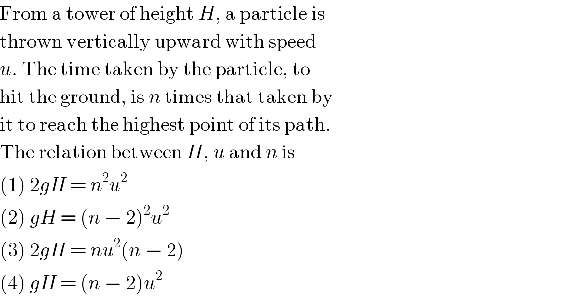 From a tower of height H, a particle is  thrown vertically upward with speed  u. The time taken by the particle, to  hit the ground, is n times that taken by  it to reach the highest point of its path.  The relation between H, u and n is  (1) 2gH = n^2 u^2   (2) gH = (n − 2)^2 u^2   (3) 2gH = nu^2 (n − 2)  (4) gH = (n − 2)u^2   