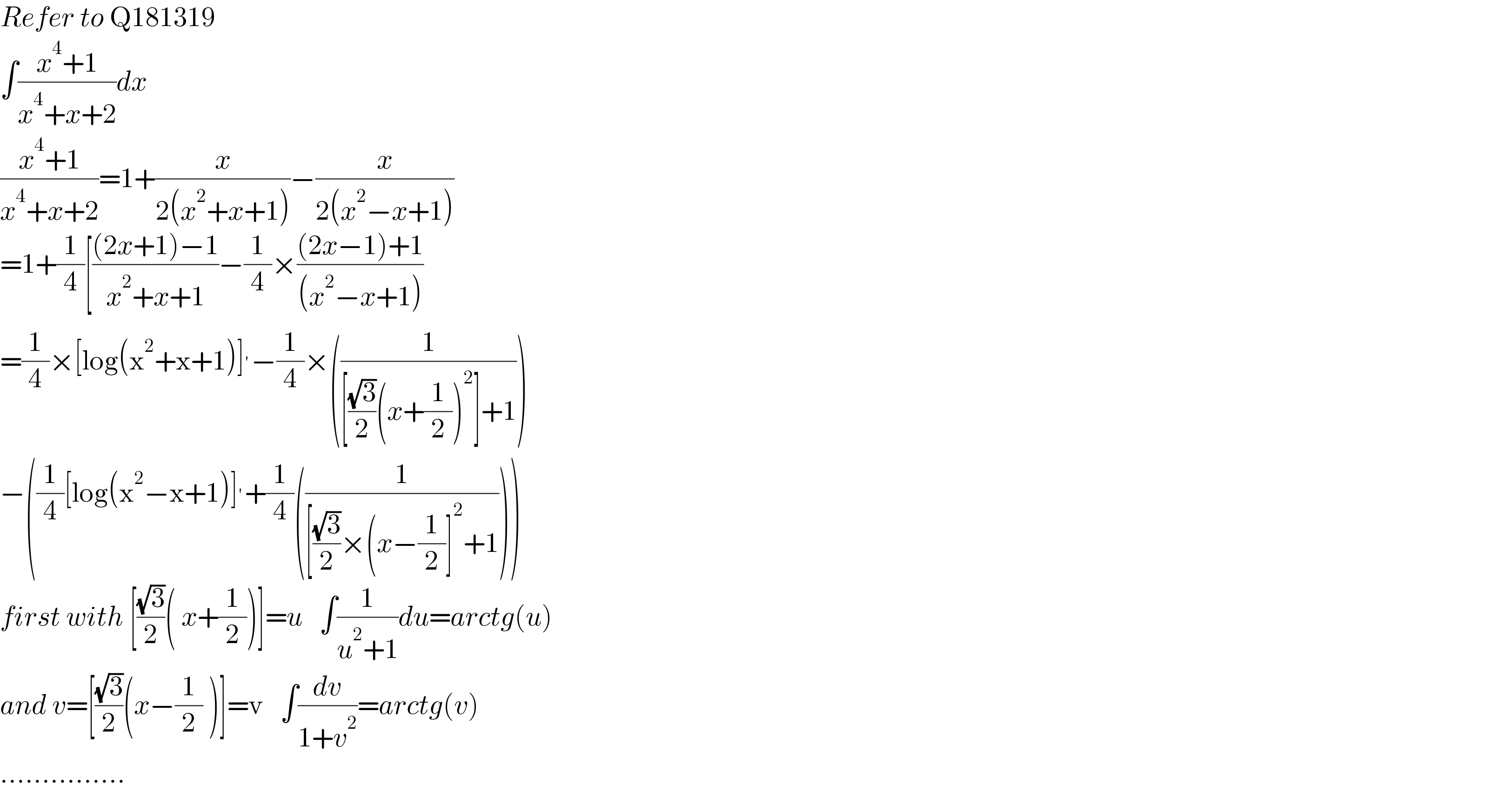 Refer to Q181319  ∫((x^4 +1)/(x^4 +x+2))dx  ((x^4 +1)/(x^4 +x+2))=1+(x/(2(x^2 +x+1)))−(x/(2(x^2 −x+1)))  =1+(1/4)[(((2x+1)−1)/(x^2 +x+1))−(1/4)×(((2x−1)+1)/((x^2 −x+1)))  =(1/4)×[log(x^2 +x+1)]^′ −(1/4)×((1/([((√3)/2)(x+(1/2))^2 ]+1)))  −((1/4)[log(x^2 −x+1)]^′ +(1/4)((1/([((√3)/2)×(x−(1/2)]^2 +1))))  first with [((√3)/2)( x+(1/2))]=u   ∫(1/(u^2 +1))du=arctg(u)  and v=[((√3)/2)(x−(1/2) )]=v   ∫(dv/(1+v^2 ))=arctg(v)  ...............  