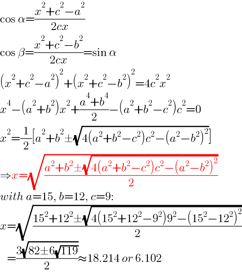 cos α=((x^2 +c^2 −a^2 )/(2cx))  cos β=((x^2 +c^2 −b^2 )/(2cx))=sin α  (x^2 +c^2 −a^2 )^2 +(x^2 +c^2 −b^2 )^2 =4c^2 x^2   x^4 −(a^2 +b^2 )x^2 +((a^4 +b^4 )/2)−(a^2 +b^2 −c^2 )c^2 =0  x^2 =(1/2)[a^2 +b^2 ±(√(4(a^2 +b^2 −c^2 )c^2 −(a^2 −b^2 )^2 ))]  ⇒x=(√((a^2 +b^2 ±(√(4(a^2 +b^2 −c^2 )c^2 −(a^2 −b^2 )^2 )))/2))  with a=15, b=12, c=9:  x=(√((15^2 +12^2 ±(√(4(15^2 +12^2 −9^2 )9^2 −(15^2 −12^2 )^2 )))/2))     =((3(√(82±6(√(119)))))/2)≈18.214 or 6.102  