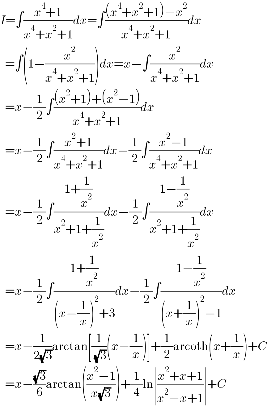 I=∫((x^4 +1)/(x^4 +x^2 +1))dx=∫(((x^4 +x^2 +1)−x^2 )/(x^4 +x^2 +1))dx    =∫(1−(x^2 /(x^4 +x^2 +1)))dx=x−∫(x^2 /(x^4 +x^2 +1))dx    =x−(1/2)∫(((x^2 +1)+(x^2 −1))/(x^4 +x^2 +1))dx    =x−(1/2)∫((x^2 +1)/(x^4 +x^2 +1))dx−(1/2)∫((x^2 −1)/(x^4 +x^2 +1))dx    =x−(1/2)∫((1+(1/x^2 ))/(x^2 +1+(1/x^2 )))dx−(1/2)∫((1−(1/x^2 ))/(x^2 +1+(1/x^2 )))dx    =x−(1/2)∫((1+(1/x^2 ))/((x−(1/x))^2 +3))dx−(1/2)∫((1−(1/x^2 ))/((x+(1/x))^2 −1))dx    =x−(1/(2(√3)))arctan[(1/( (√3)))(x−(1/x))]+(1/2)arcoth(x+(1/x))+C    =x−((√3)/6)arctan(((x^2 −1)/(x(√3))))+(1/4)ln∣((x^2 +x+1)/(x^2 −x+1))∣+C  