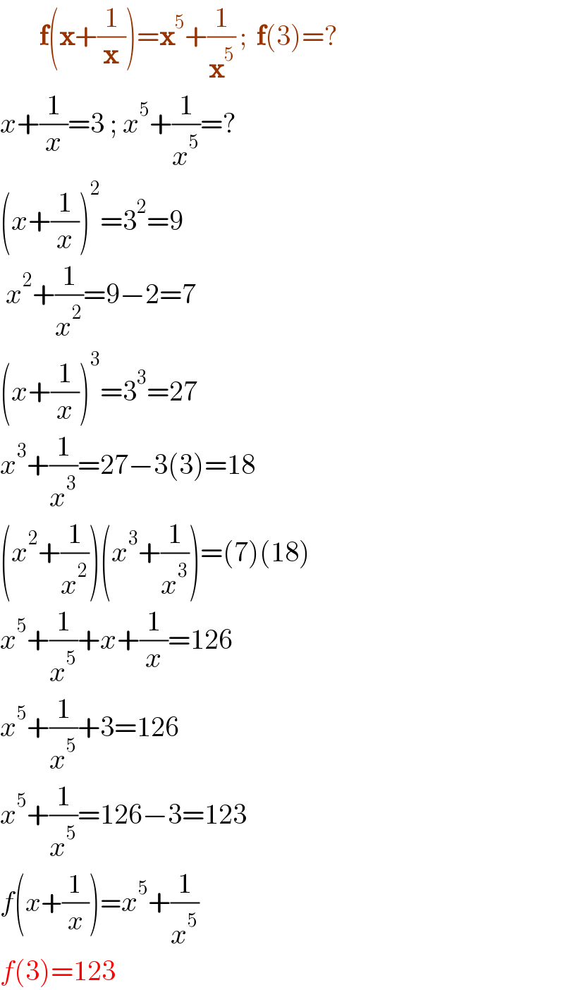        f(x+(1/x))=x^5 +(1/x^5 ) ;  f(3)=?  x+(1/x)=3 ; x^5 +(1/x^5 )=?  (x+(1/x))^2 =3^2 =9   x^2 +(1/x^2 )=9−2=7  (x+(1/x))^3 =3^3 =27  x^3 +(1/x^3 )=27−3(3)=18  (x^2 +(1/x^2 ))(x^3 +(1/x^3 ))=(7)(18)  x^5 +(1/x^5 )+x+(1/x)=126  x^5 +(1/x^5 )+3=126  x^5 +(1/x^5 )=126−3=123  f(x+(1/x))=x^5 +(1/x^5 )  f(3)=123  