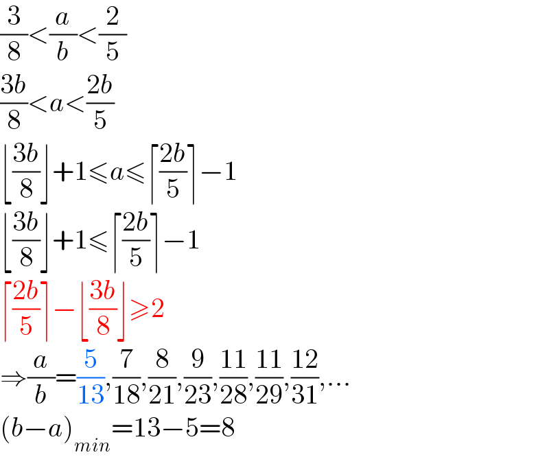 (3/8)<(a/b)<(2/5)  ((3b)/8)<a<((2b)/5)  ⌊((3b)/8)⌋+1≤a≤⌈((2b)/5)⌉−1  ⌊((3b)/8)⌋+1≤⌈((2b)/5)⌉−1  ⌈((2b)/5)⌉−⌊((3b)/8)⌋≥2  ⇒(a/b)=(5/(13)),(7/(18)),(8/(21)),(9/(23)),((11)/(28)),((11)/(29)),((12)/(31)),...  (b−a)_(min) =13−5=8  