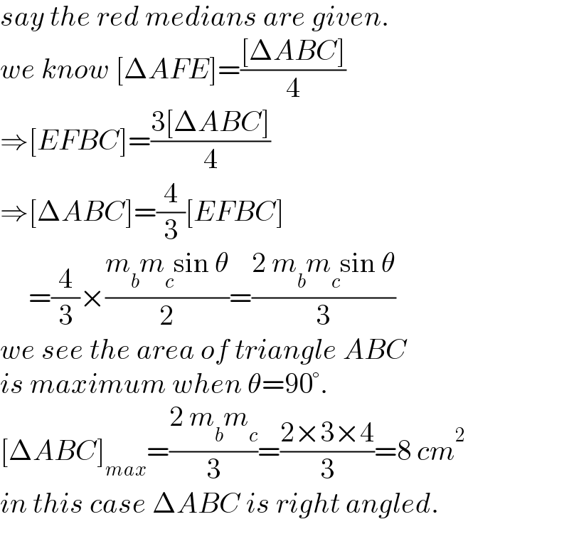 say the red medians are given.  we know [ΔAFE]=(([ΔABC])/4)  ⇒[EFBC]=((3[ΔABC])/4)  ⇒[ΔABC]=(4/3)[EFBC]       =(4/3)×((m_b m_c sin θ)/2)=((2 m_b m_c sin θ)/3)  we see the area of triangle ABC  is maximum when θ=90°.  [ΔABC]_(max) =((2 m_b m_c )/3)=((2×3×4)/3)=8 cm^2   in this case ΔABC is right angled.  