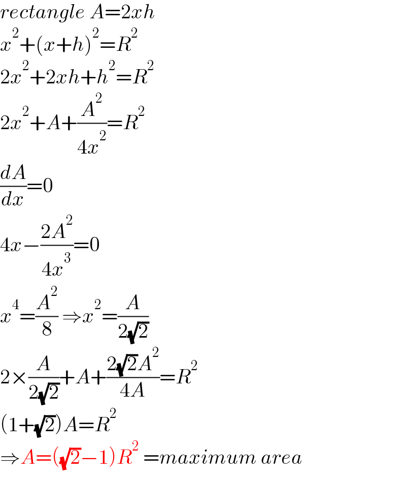 rectangle A=2xh  x^2 +(x+h)^2 =R^2   2x^2 +2xh+h^2 =R^2   2x^2 +A+(A^2 /(4x^2 ))=R^2   (dA/dx)=0  4x−((2A^2 )/(4x^3 ))=0  x^4 =(A^2 /8) ⇒x^2 =(A/(2(√2)))  2×(A/(2(√2)))+A+((2(√2)A^2 )/(4A))=R^2   (1+(√2))A=R^2   ⇒A=((√2)−1)R^2  =maximum area  