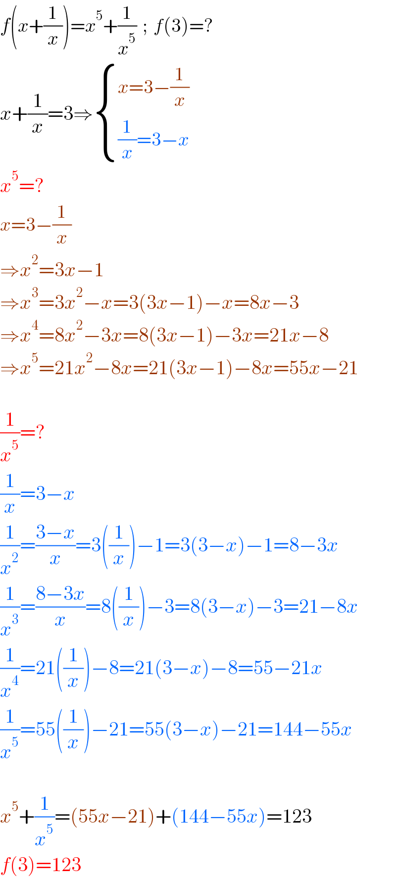 f(x+(1/x))=x^5 +(1/x^5 )  ;  f(3)=?  x+(1/x)=3⇒ { ((x=3−(1/x))),(((1/x)=3−x)) :}   x^5 =?  x=3−(1/x)  ⇒x^2 =3x−1  ⇒x^3 =3x^2 −x=3(3x−1)−x=8x−3  ⇒x^4 =8x^2 −3x=8(3x−1)−3x=21x−8  ⇒x^5 =21x^2 −8x=21(3x−1)−8x=55x−21     (1/x^5 )=?  (1/x)=3−x  (1/x^2 )=((3−x)/x)=3((1/x))−1=3(3−x)−1=8−3x  (1/x^3 )=((8−3x)/x)=8((1/x))−3=8(3−x)−3=21−8x  (1/x^4 )=21((1/x))−8=21(3−x)−8=55−21x  (1/x^5 )=55((1/x))−21=55(3−x)−21=144−55x    x^5 +(1/x^5 )=(55x−21)+(144−55x)=123  f(3)=123  