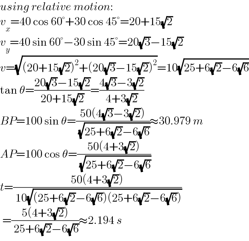 using relative motion:  v_x =40 cos 60°+30 cos 45°=20+15(√2)  v_y =40 sin 60°−30 sin 45°=20(√3)−15(√2)  v=(√((20+15(√2))^2 +(20(√3)−15(√2))^2 ))=10(√(25+6(√2)−6(√6)))  tan θ=((20(√3)−15(√2))/(20+15(√2)))=((4(√3)−3(√2))/(4+3(√2)))  BP=100 sin θ=((50(4(√3)−3(√2)))/( (√(25+6(√2)−6(√6)))))≈30.979 m  AP=100 cos θ=((50(4+3(√2)))/( (√(25+6(√2)−6(√6)))))  t=((50(4+3(√2)))/( 10(√((25+6(√2)−6(√6))(25+6(√2)−6(√6))))))   =((5(4+3(√2)))/( 25+6(√2)−6(√6)))≈2.194 s  