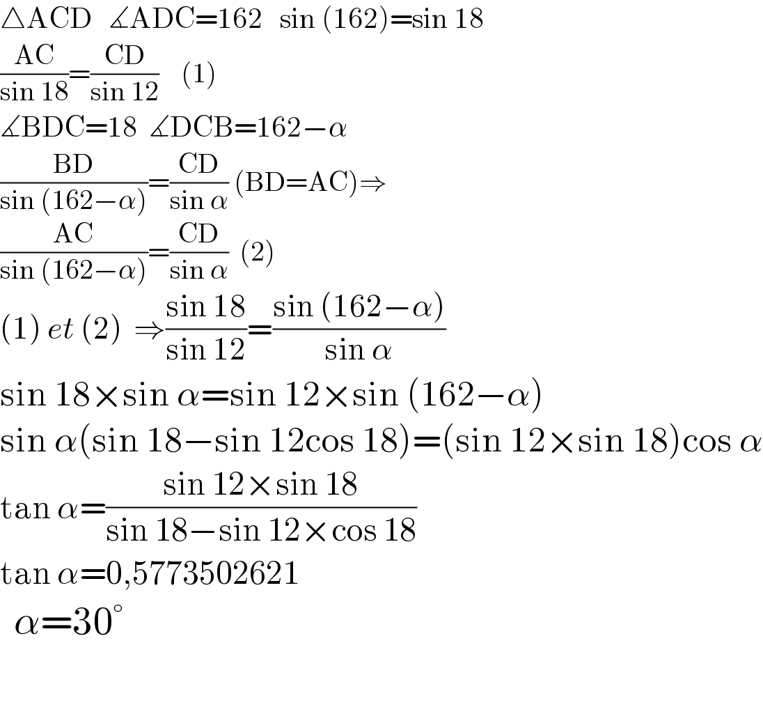 △ACD   ∡ADC=162   sin (162)=sin 18  ((AC)/(sin 18))=((CD)/(sin 12))    (1)  ∡BDC=18  ∡DCB=162−α  ((BD)/(sin (162−α)))=((CD)/(sin α)) (BD=AC)⇒  ((AC)/(sin (162−α)))=((CD)/(sin α))  (2)  (1) et (2)  ⇒((sin 18)/(sin 12))=((sin (162−α))/(sin α))  sin 18×sin α=sin 12×sin (162−α)  sin α(sin 18−sin 12cos 18)=(sin 12×sin 18)cos α  tan α=((sin 12×sin 18)/(sin 18−sin 12×cos 18))  tan α=0,5773502621    α=30°    