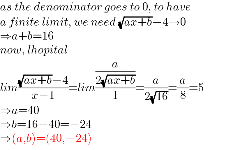 as the denominator goes to 0, to have  a finite limit, we need (√(ax+b))−4→0  ⇒a+b=16  now, lhopital  lim(((√(ax+b))−4)/(x−1))=lim((a/(2(√(ax+b))))/1)=(a/(2(√(16))))=(a/8)=5  ⇒a=40  ⇒b=16−40=−24  ⇒(a,b)=(40,−24)  