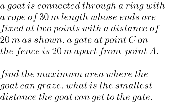 a goat is connected through a ring with  a rope of 30 m length whose ends are  fixed at two points with a distance of  20 m as shown. a gate at point C on  the fence is 20 m apart from  point A.    find the maximum area where the   goat can graze. what is the smallest   distance the goat can get to the gate.  