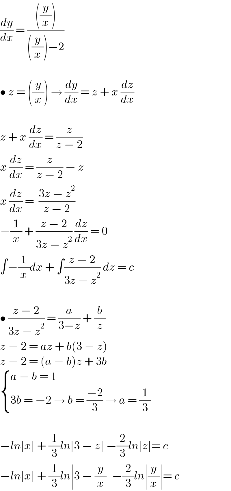 (dy/dx) = ((((y/x)))/(((y/x))−2))    • z = ((y/x)) → (dy/dx) = z + x (dz/dx)    z + x (dz/dx) = (z/(z − 2))  x (dz/dx) = (z/(z − 2)) − z   x (dz/dx) =  ((3z − z^2 )/(z − 2))  −(1/x) + ((z − 2)/(3z − z^2 )) (dz/dx) = 0  ∫−(1/x)dx + ∫((z − 2)/(3z − z^2 )) dz = c    • ((z − 2)/(3z − z^2 )) = (a/(3−z)) + (b/z)  z − 2 = az + b(3 − z)  z − 2 = (a − b)z + 3b   { ((a − b = 1)),((3b = −2 → b = ((−2)/3) → a = (1/3))) :}    −ln∣x∣ + (1/3)ln∣3 − z∣ −(2/3)ln∣z∣= c  −ln∣x∣ + (1/3)ln∣3 − (y/x)∣ −(2/3)ln∣(y/x)∣= c  