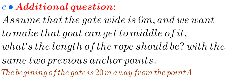  c • Additional question:   Assume that the gate wide is 6m, and we want   to make that goat can get to middle of it,   what′s the length of the rope should be? with the   same two previous anchor points.   The begining of the gate is 20 m away from the pointA  