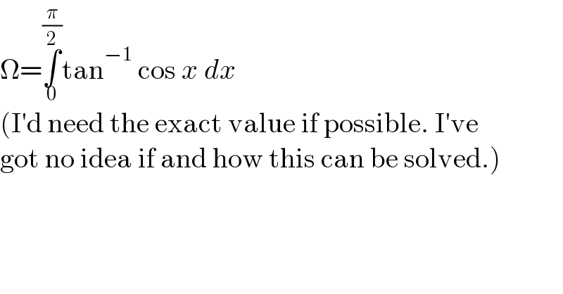 Ω=∫_0 ^(π/2) tan^(−1)  cos x dx  (I′d need the exact value if possible. I′ve  got no idea if and how this can be solved.)  