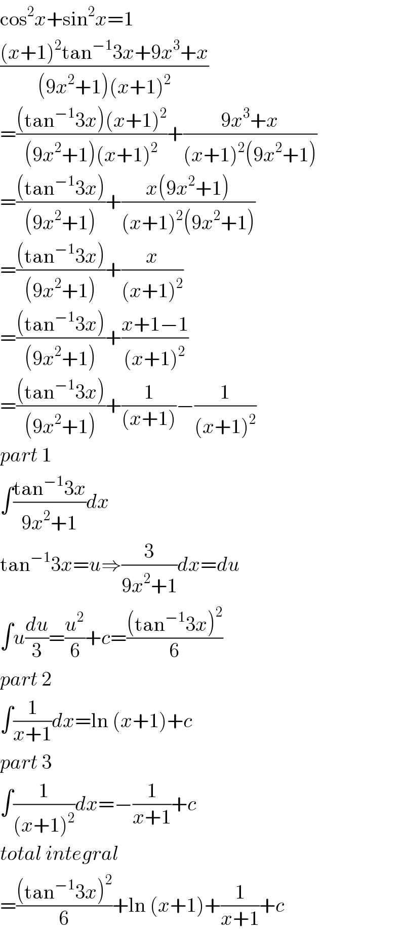 cos^2 x+sin^2 x=1  (((x+1)^2 tan^(−1) 3x+9x^3 +x)/((9x^2 +1)(x+1)^2 ))  =(((tan^(−1) 3x)(x+1)^2 )/((9x^2 +1)(x+1)^2 ))+((9x^3 +x)/((x+1)^2 (9x^2 +1)))  =(((tan^(−1) 3x))/((9x^2 +1)))+((x(9x^2 +1))/((x+1)^2 (9x^2 +1)))  =(((tan^(−1) 3x))/((9x^2 +1)))+(x/((x+1)^2 ))  =(((tan^(−1) 3x))/((9x^2 +1)))+((x+1−1)/((x+1)^2 ))  =(((tan^(−1) 3x))/((9x^2 +1)))+(1/((x+1)))−(1/((x+1)^2 ))  part 1  ∫((tan^(−1) 3x)/(9x^2 +1))dx  tan^(−1) 3x=u⇒(3/(9x^2 +1))dx=du  ∫u(du/3)=(u^2 /6)+c=(((tan^(−1) 3x)^2 )/6)  part 2  ∫(1/(x+1))dx=ln (x+1)+c  part 3  ∫(1/((x+1)^2 ))dx=−(1/(x+1))+c  total integral  =(((tan^(−1) 3x)^2 )/6)+ln (x+1)+(1/(x+1))+c  