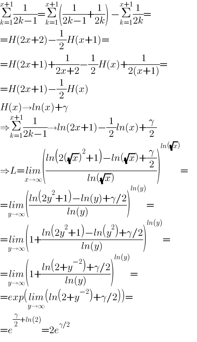 Σ_(k=1) ^(x+1) (1/(2k−1))=Σ_(k=1) ^(x+1) ((1/(2k−1))+(1/(2k))) −Σ_(k=1) ^(x+1) (1/(2k))=  =H(2x+2)−(1/2)H(x+1)=  =H(2x+1)+(1/(2x+2))−(1/2)H(x)+(1/(2(x+1)))=  =H(2x+1)−(1/2)H(x)  H(x)→ln(x)+γ  ⇒Σ_(k=1) ^(x+1) (1/(2k−1))→ln(2x+1)−(1/2)ln(x)+(γ/2)  ⇒L=lim_(x→∞) (((ln(2((√x))^2 +1)−ln((√x))+(γ/2))/(ln((√x)))))^(ln((√x))) =  =lim_(y→∞) (((ln(2y^2 +1)−ln(y)+γ/2)/(ln(y))))^(ln(y)) =  =lim_(y→∞) (1+((ln(2y^2 +1)−ln(y^2 )+γ/2)/(ln(y))))^(ln(y)) =  =lim_(y→∞) (1+((ln(2+y^(−2) )+γ/2)/(ln(y))))^(ln(y)) =  =exp(lim_(y→∞) (ln(2+y^(−2) )+γ/2))=  =e^((γ/2)+ln(2)) =2e^(γ/2)   