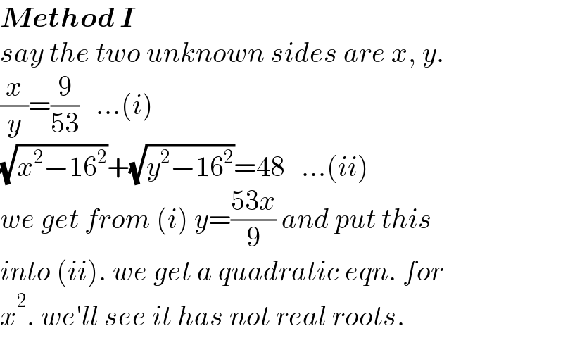Method I  say the two unknown sides are x, y.  (x/y)=(9/(53))   ...(i)  (√(x^2 −16^2 ))+(√(y^2 −16^2 ))=48   ...(ii)  we get from (i) y=((53x)/9) and put this  into (ii). we get a quadratic eqn. for  x^2 . we′ll see it has not real roots.  