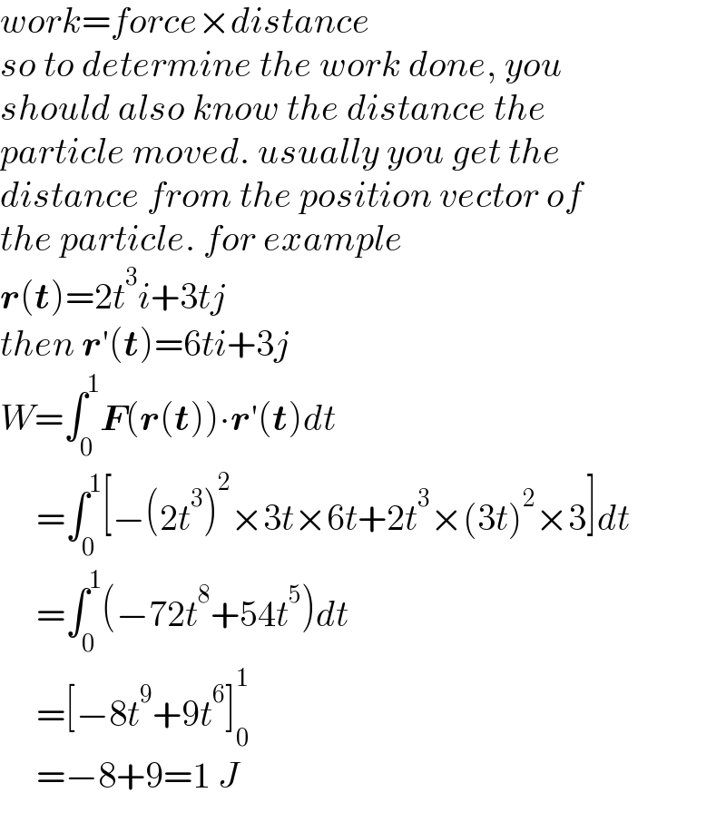 work=force×distance  so to determine the work done, you   should also know the distance the   particle moved. usually you get the  distance from the position vector of  the particle. for example  r(t)=2t^3 i+3tj  then r′(t)=6ti+3j  W=∫_0 ^1 F(r(t))∙r′(t)dt       =∫_0 ^1 [−(2t^3 )^2 ×3t×6t+2t^3 ×(3t)^2 ×3]dt       =∫_0 ^1 (−72t^8 +54t^5 )dt       =[−8t^9 +9t^6 ]_0 ^1        =−8+9=1 J  