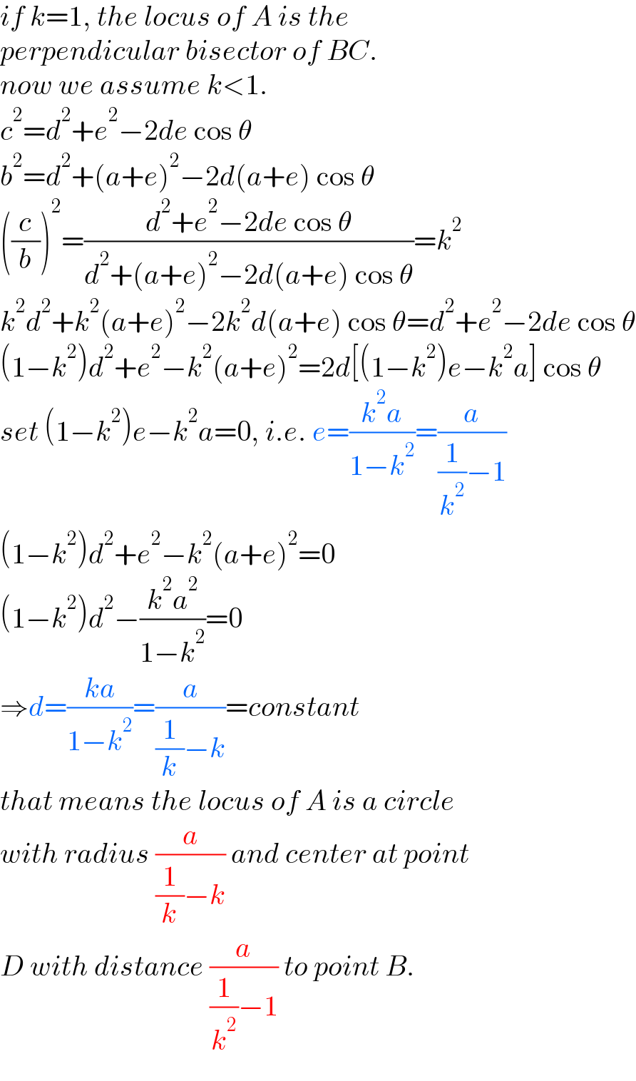 if k=1, the locus of A is the   perpendicular bisector of BC.  now we assume k<1.  c^2 =d^2 +e^2 −2de cos θ  b^2 =d^2 +(a+e)^2 −2d(a+e) cos θ  ((c/b))^2 =((d^2 +e^2 −2de cos θ)/(d^2 +(a+e)^2 −2d(a+e) cos θ))=k^2    k^2 d^2 +k^2 (a+e)^2 −2k^2 d(a+e) cos θ=d^2 +e^2 −2de cos θ  (1−k^2 )d^2 +e^2 −k^2 (a+e)^2 =2d[(1−k^2 )e−k^2 a] cos θ  set (1−k^2 )e−k^2 a=0, i.e. e=((k^2 a)/(1−k^2 ))=(a/((1/k^2 )−1))  (1−k^2 )d^2 +e^2 −k^2 (a+e)^2 =0  (1−k^2 )d^2 −((k^2 a^2 )/(1−k^2 ))=0  ⇒d=((ka)/(1−k^2 ))=(a/((1/k)−k))=constant  that means the locus of A is a circle  with radius (a/((1/k)−k)) and center at point  D with distance (a/((1/k^2 )−1)) to point B.  
