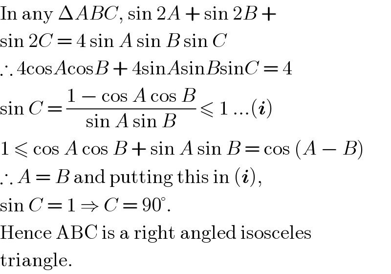 In any ΔABC, sin 2A + sin 2B +  sin 2C = 4 sin A sin B sin C  ∴ 4cosAcosB + 4sinAsinBsinC = 4  sin C = ((1 − cos A cos B)/(sin A sin B)) ≤ 1 ...(i)  1 ≤ cos A cos B + sin A sin B = cos (A − B)  ∴ A = B and putting this in (i),  sin C = 1 ⇒ C = 90°.  Hence ABC is a right angled isosceles  triangle.  