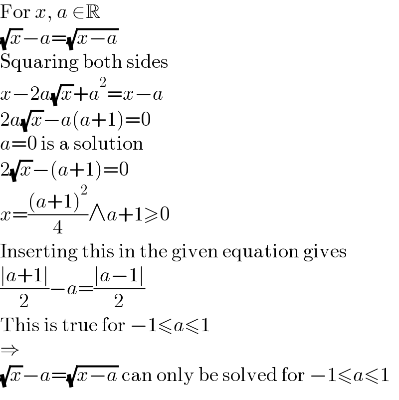 For x, a ∈R  (√x)−a=(√(x−a))  Squaring both sides  x−2a(√x)+a^2 =x−a  2a(√x)−a(a+1)=0  a=0 is a solution  2(√x)−(a+1)=0  x=(((a+1)^2 )/4)∧a+1≥0  Inserting this in the given equation gives  ((∣a+1∣)/2)−a=((∣a−1∣)/2)  This is true for −1≤a≤1  ⇒  (√x)−a=(√(x−a)) can only be solved for −1≤a≤1  