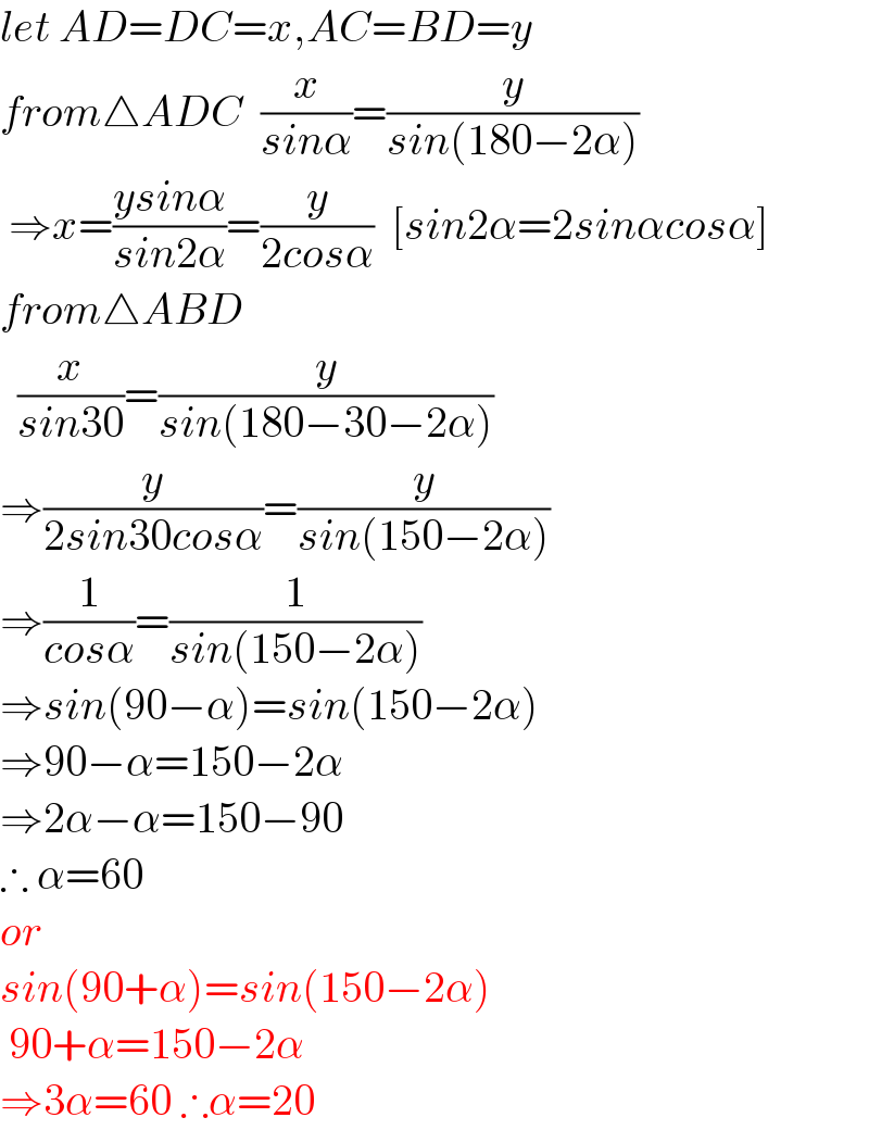 let AD=DC=x,AC=BD=y  from△ADC  (x/(sinα))=(y/(sin(180−2α)))   ⇒x=((ysinα)/(sin2α))=(y/(2cosα))  [sin2α=2sinαcosα]  from△ABD     (x/(sin30))=(y/(sin(180−30−2α)))  ⇒(y/(2sin30cosα))=(y/(sin(150−2α)))  ⇒(1/(cosα))=(1/(sin(150−2α)))  ⇒sin(90−α)=sin(150−2α)  ⇒90−α=150−2α  ⇒2α−α=150−90  ∴ α=60  or  sin(90+α)=sin(150−2α)   90+α=150−2α  ⇒3α=60 ∴α=20  