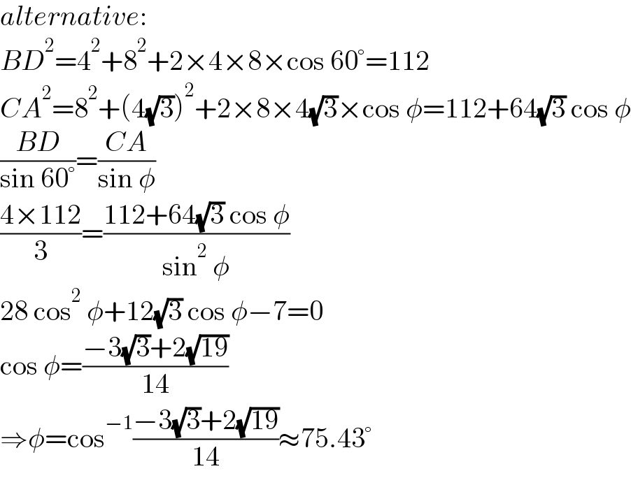 alternative:  BD^2 =4^2 +8^2 +2×4×8×cos 60°=112  CA^2 =8^2 +(4(√3))^2 +2×8×4(√3)×cos φ=112+64(√3) cos φ  ((BD)/(sin 60°))=((CA)/(sin φ))  ((4×112)/3)=((112+64(√3) cos φ)/(sin^2  φ))  28 cos^2  φ+12(√3) cos φ−7=0  cos φ=((−3(√3)+2(√(19)))/(14))  ⇒φ=cos^(−1) ((−3(√3)+2(√(19)))/(14))≈75.43°  