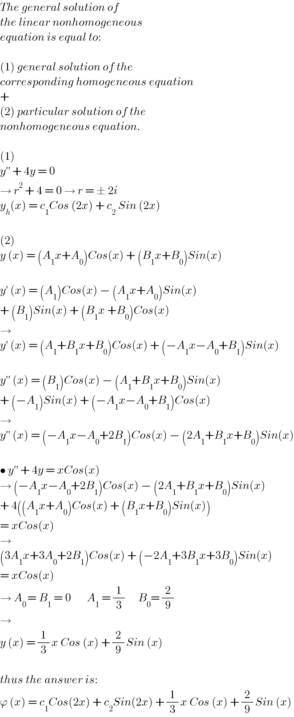 The general solution of  the linear nonhomogeneous  equation is equal to:    (1) general solution of the  corresponding homogeneous equation  +  (2) particular solution of the  nonhomogeneous equation.    (1)  y′′ + 4y = 0  → r^2  + 4 = 0 → r = ± 2i  y_h (x) = c_1 Cos (2x) + c_2  Sin (2x)    (2)  y (x) = (A_1 x+A_0 )Cos(x) + (B_1 x+B_0 )Sin(x)    y′ (x) = (A_1 )Cos(x) − (A_1 x+A_0 )Sin(x)  + (B_1 )Sin(x) + (B_1 x +B_0 )Cos(x)  →   y′ (x) = (A_1 +B_1 x+B_0 )Cos(x) + (−A_1 x−A_0 +B_1 )Sin(x)    y′′ (x) = (B_1 )Cos(x) − (A_1 +B_1 x+B_0 )Sin(x)  + (−A_1 )Sin(x) + (−A_1 x−A_0 +B_1 )Cos(x)  →  y′′ (x) = (−A_1 x−A_0 +2B_1 )Cos(x) − (2A_1 +B_1 x+B_0 )Sin(x)    • y′′ + 4y = xCos(x)  → (−A_1 x−A_0 +2B_1 )Cos(x) − (2A_1 +B_1 x+B_0 )Sin(x)  + 4((A_1 x+A_0 )Cos(x) + (B_1 x+B_0 )Sin(x))  = xCos(x)  →  (3A_1 x+3A_0 +2B_1 )Cos(x) + (−2A_1 +3B_1 x+3B_0 )Sin(x)  = xCos(x)  → A_(0 ) = B_1  = 0       A_1  = (1/3)      B_0 = (2/9)  →  y (x) = (1/3) x Cos (x) + (2/9) Sin (x)    thus the answer is:  ϕ (x) = c_1 Cos(2x) + c_2 Sin(2x) + (1/3) x Cos (x) + (2/9) Sin (x)  