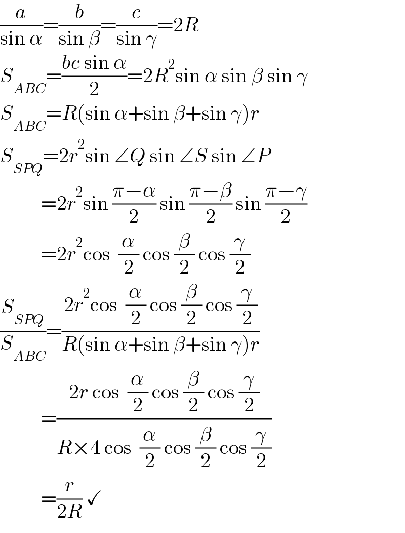 (a/(sin α))=(b/(sin β))=(c/(sin γ))=2R  S_(ABC) =((bc sin α)/2)=2R^2 sin α sin β sin γ  S_(ABC) =R(sin α+sin β+sin γ)r  S_(SPQ) =2r^2 sin ∠Q sin ∠S sin ∠P            =2r^2 sin ((π−α)/2) sin ((π−β)/2) sin ((π−γ)/2)            =2r^2 cos  (α/2) cos (β/2) cos (γ/2)  (S_(SPQ) /S_(ABC) )=((2r^2 cos  (α/2) cos (β/2) cos (γ/2))/(R(sin α+sin β+sin γ)r))            =((2r cos  (α/2) cos (β/2) cos (γ/2))/(R×4 cos  (α/2) cos (β/2) cos (γ/2)))            =(r/(2R)) ✓  